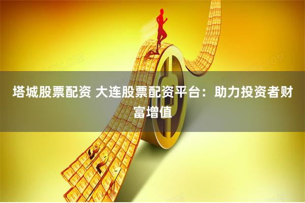 塔城股票配資 大連股票配資平臺(tái)：助力投資者財(cái)富增值
