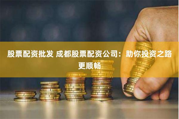 股票配資批發(fā) 成都股票配資公司：助你投資之路更順暢